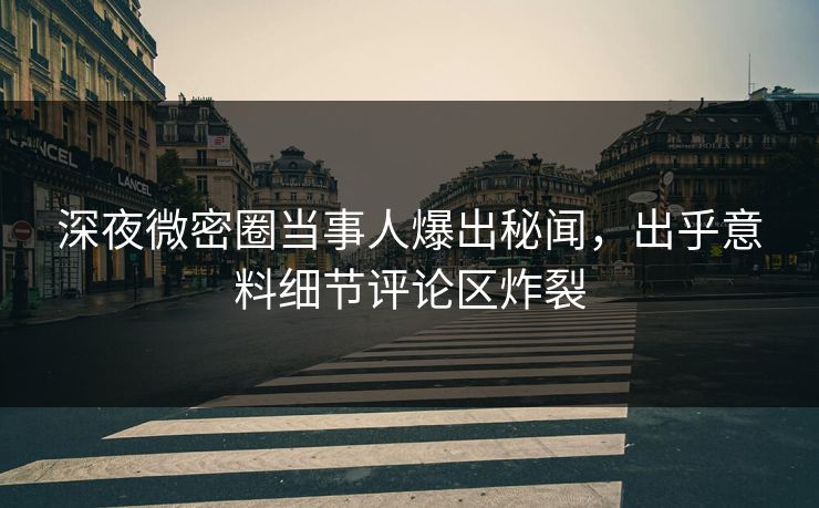 深夜微密圈当事人爆出秘闻，出乎意料细节评论区炸裂