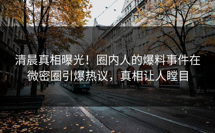清晨真相曝光！圈内人的爆料事件在微密圈引爆热议，真相让人瞠目