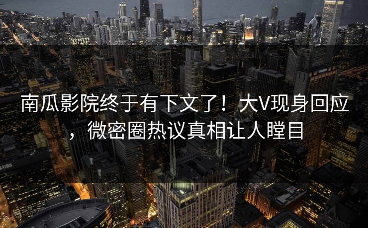 南瓜影院终于有下文了！大V现身回应，微密圈热议真相让人瞠目