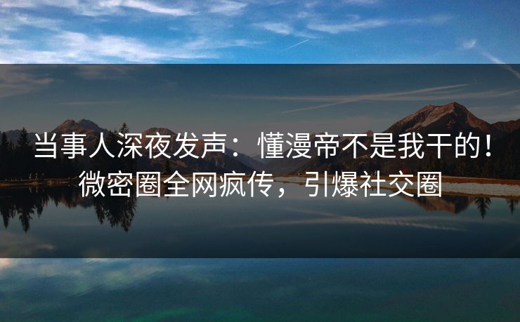 当事人深夜发声：懂漫帝不是我干的！微密圈全网疯传，引爆社交圈