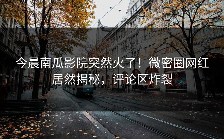 今晨南瓜影院突然火了！微密圈网红居然揭秘，评论区炸裂