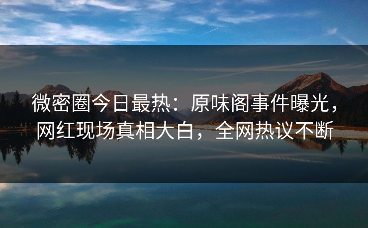 微密圈今日最热：原味阁事件曝光，网红现场真相大白，全网热议不断
