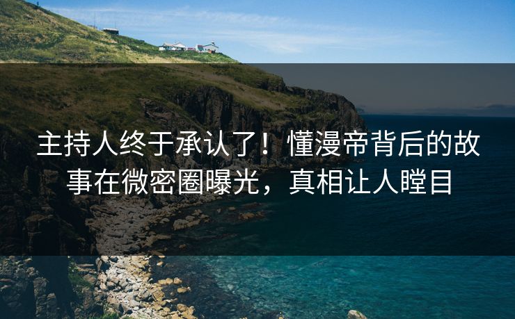 主持人终于承认了！懂漫帝背后的故事在微密圈曝光，真相让人瞠目