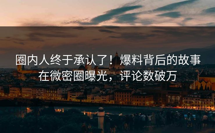 圈内人终于承认了！爆料背后的故事在微密圈曝光，评论数破万