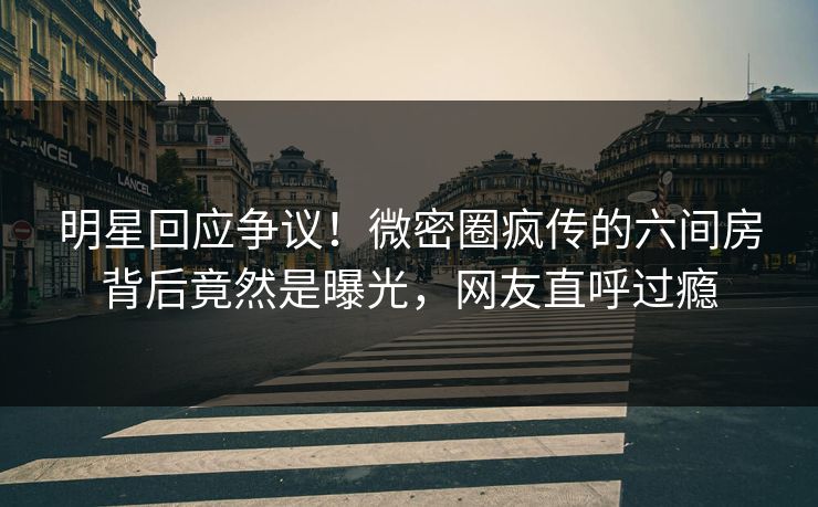 明星回应争议！微密圈疯传的六间房背后竟然是曝光，网友直呼过瘾