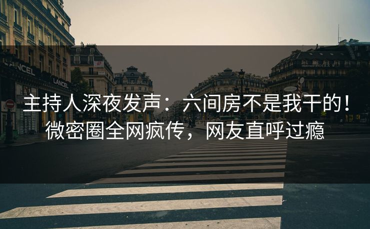 主持人深夜发声：六间房不是我干的！微密圈全网疯传，网友直呼过瘾