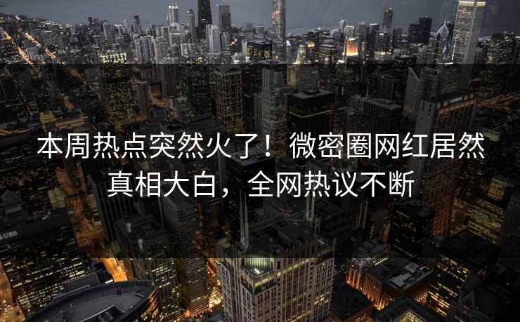 本周热点突然火了！微密圈网红居然真相大白，全网热议不断
