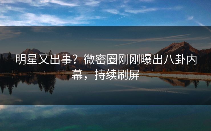明星又出事？微密圈刚刚曝出八卦内幕，持续刷屏