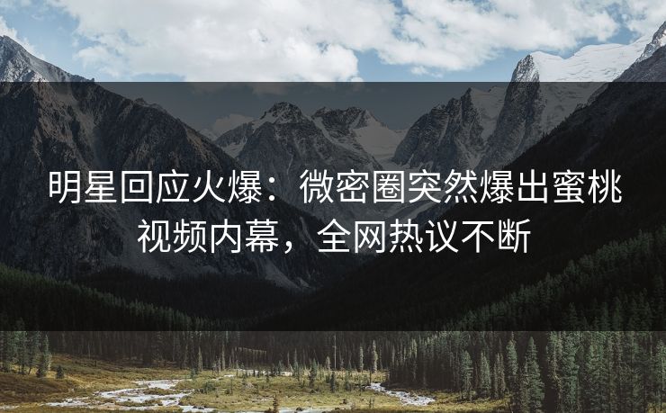 明星回应火爆：微密圈突然爆出蜜桃视频内幕，全网热议不断