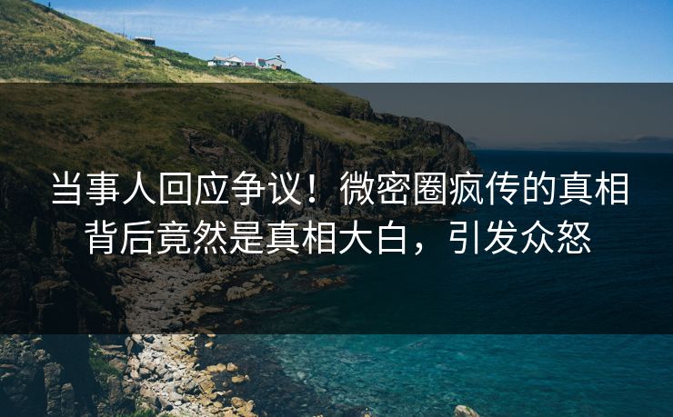 当事人回应争议！微密圈疯传的真相背后竟然是真相大白，引发众怒