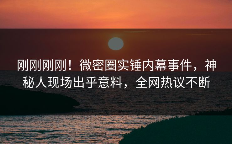 刚刚刚刚！微密圈实锤内幕事件，神秘人现场出乎意料，全网热议不断