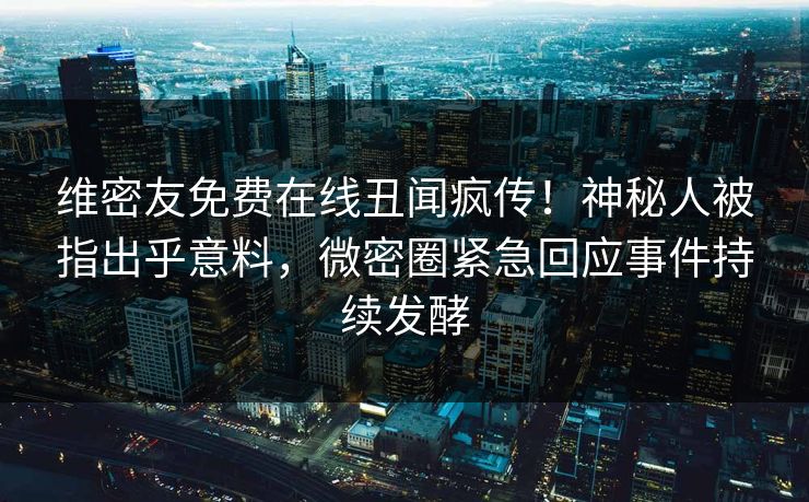维密友免费在线丑闻疯传！神秘人被指出乎意料，微密圈紧急回应事件持续发酵