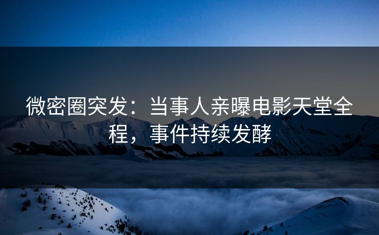 微密圈突发：当事人亲曝电影天堂全程，事件持续发酵