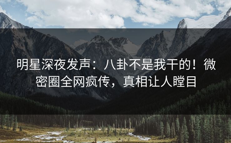 明星深夜发声：八卦不是我干的！微密圈全网疯传，真相让人瞠目