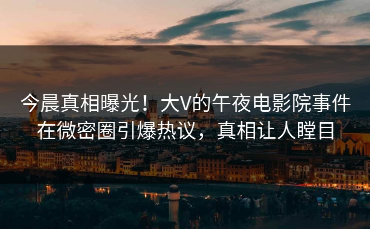 今晨真相曝光！大V的午夜电影院事件在微密圈引爆热议，真相让人瞠目