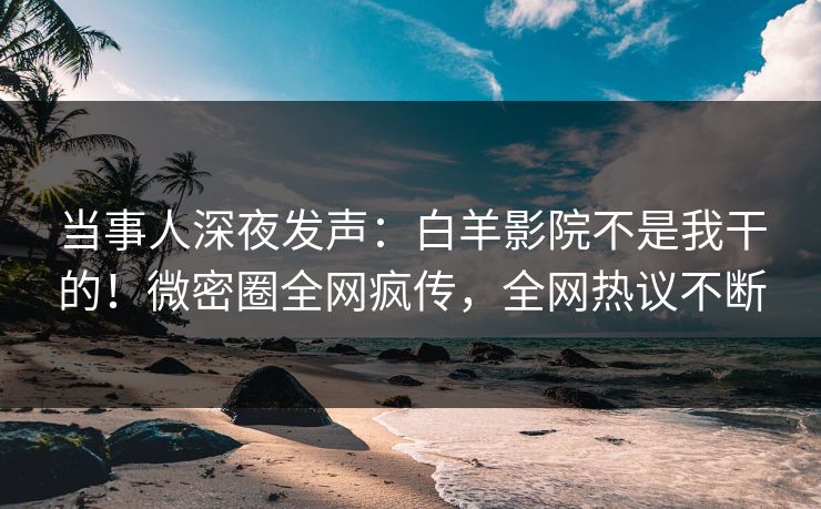 当事人深夜发声：白羊影院不是我干的！微密圈全网疯传，全网热议不断