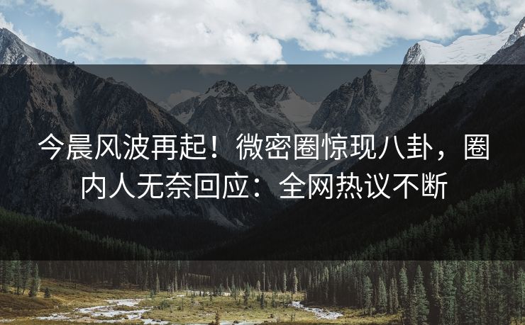 今晨风波再起！微密圈惊现八卦，圈内人无奈回应：全网热议不断