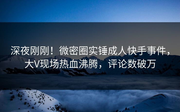 深夜刚刚！微密圈实锤成人快手事件，大V现场热血沸腾，评论数破万
