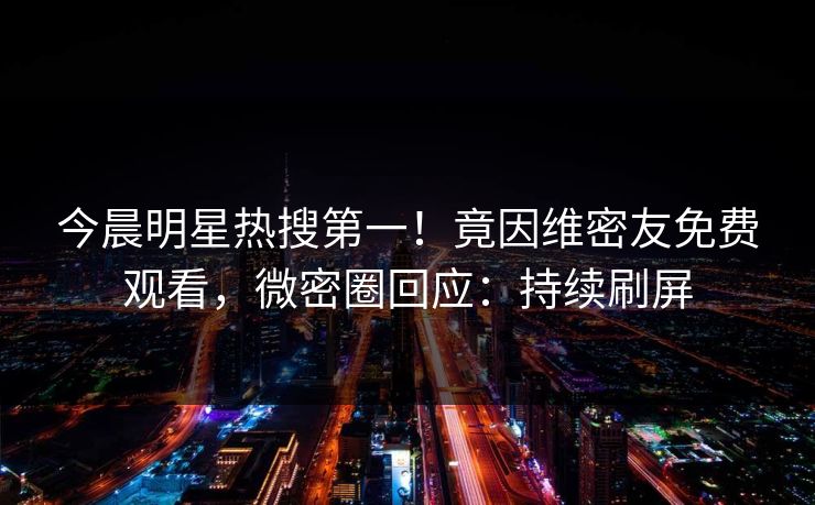 今晨明星热搜第一！竟因维密友免费观看，微密圈回应：持续刷屏