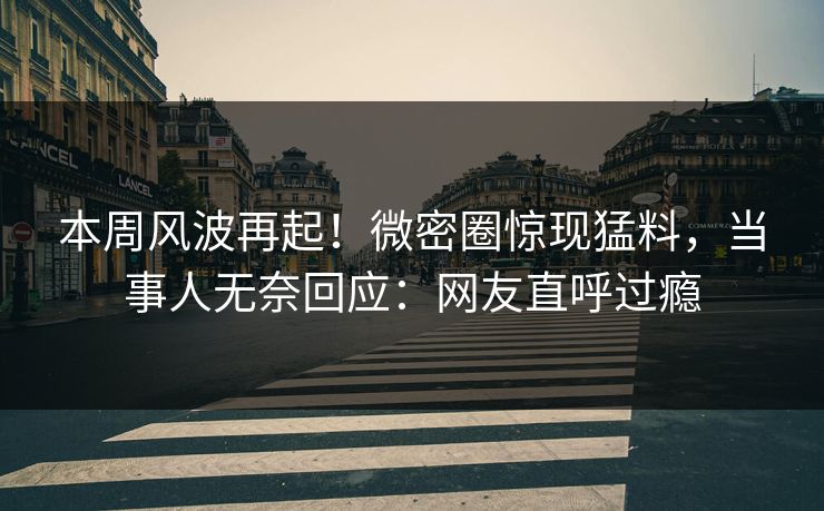 本周风波再起！微密圈惊现猛料，当事人无奈回应：网友直呼过瘾