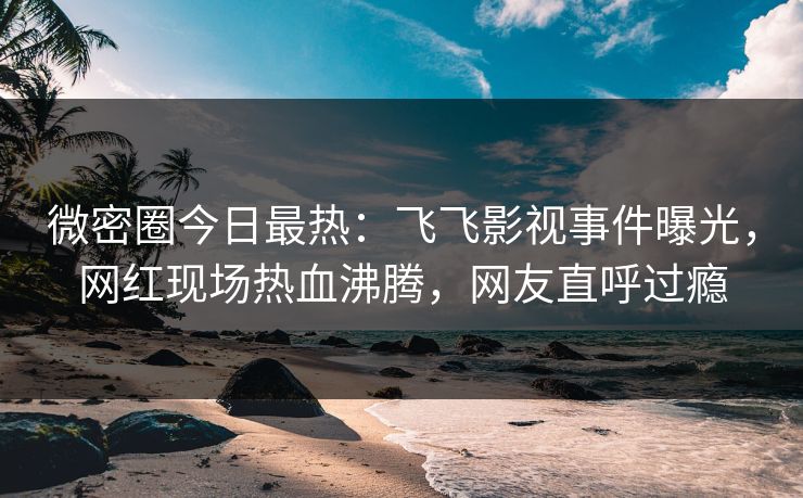 微密圈今日最热：飞飞影视事件曝光，网红现场热血沸腾，网友直呼过瘾
