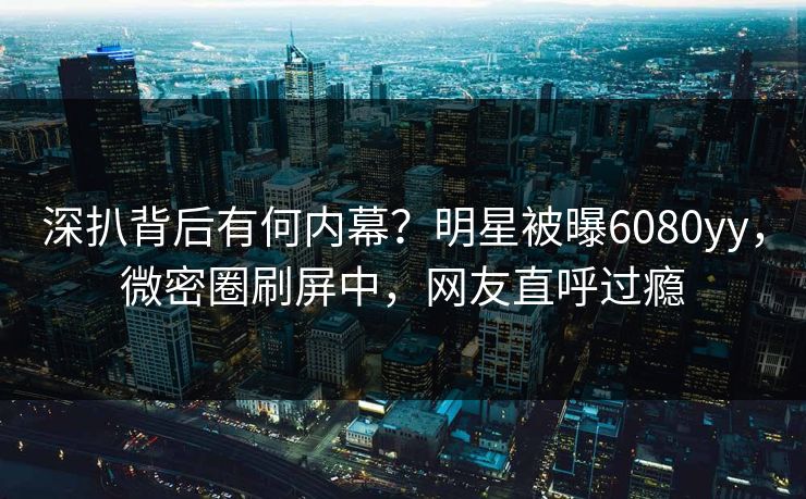深扒背后有何内幕？明星被曝6080yy，微密圈刷屏中，网友直呼过瘾