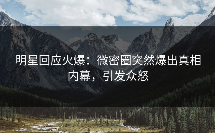 明星回应火爆：微密圈突然爆出真相内幕，引发众怒