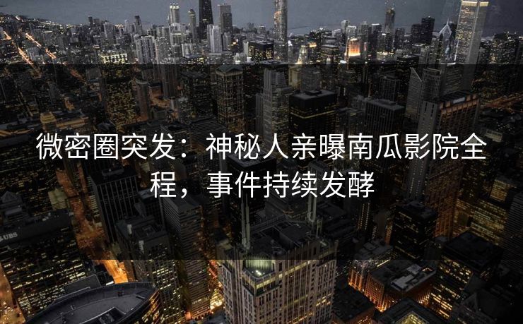 微密圈突发：神秘人亲曝南瓜影院全程，事件持续发酵