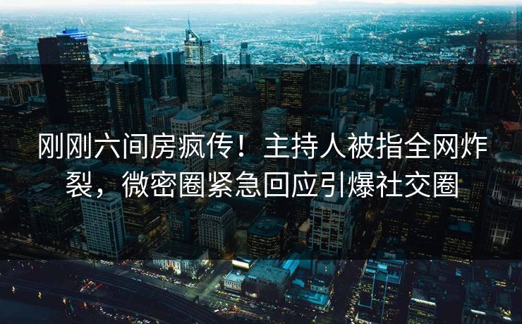 刚刚六间房疯传！主持人被指全网炸裂，微密圈紧急回应引爆社交圈