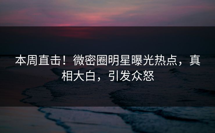 本周直击！微密圈明星曝光热点，真相大白，引发众怒