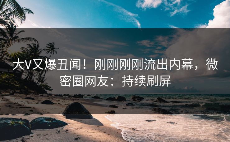 大V又爆丑闻！刚刚刚刚流出内幕，微密圈网友：持续刷屏