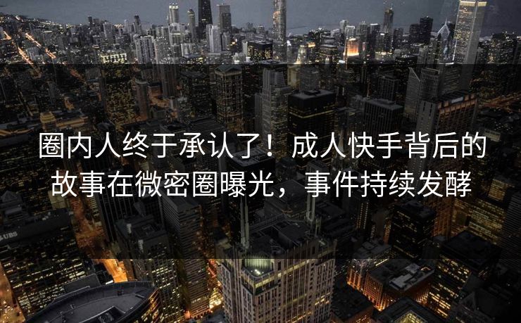 圈内人终于承认了！成人快手背后的故事在微密圈曝光，事件持续发酵