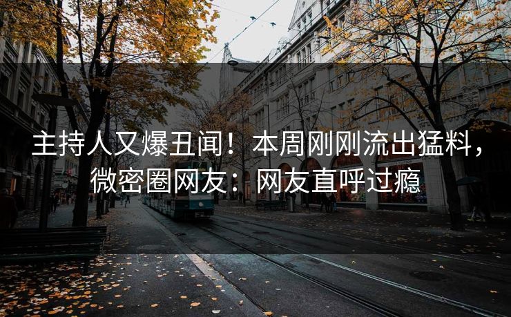 主持人又爆丑闻！本周刚刚流出猛料，微密圈网友：网友直呼过瘾