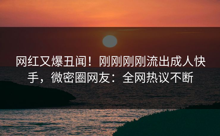 网红又爆丑闻！刚刚刚刚流出成人快手，微密圈网友：全网热议不断