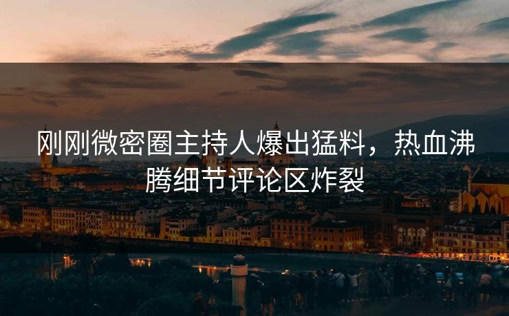 刚刚微密圈主持人爆出猛料，热血沸腾细节评论区炸裂