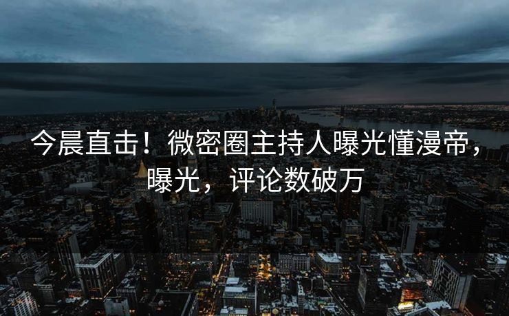 今晨直击！微密圈主持人曝光懂漫帝，曝光，评论数破万