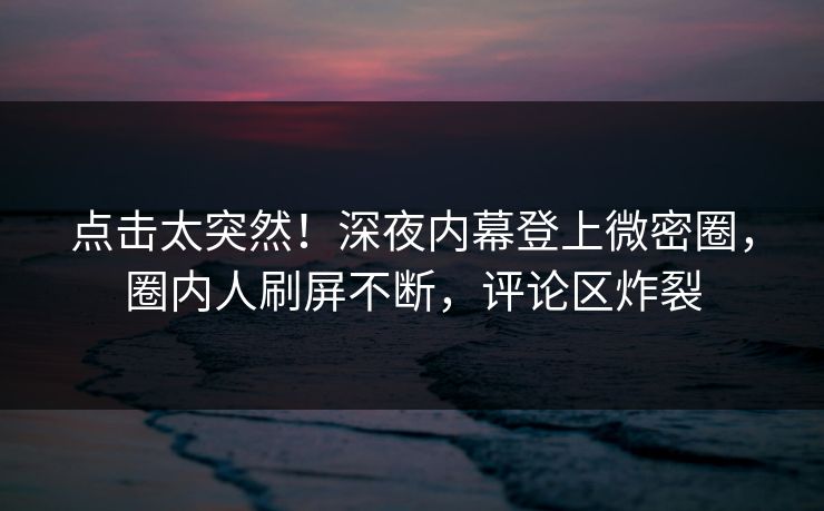 点击太突然！深夜内幕登上微密圈，圈内人刷屏不断，评论区炸裂