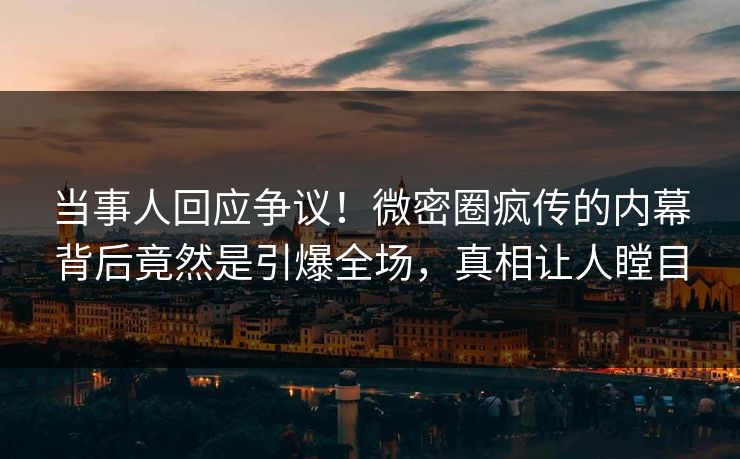 当事人回应争议！微密圈疯传的内幕背后竟然是引爆全场，真相让人瞠目
