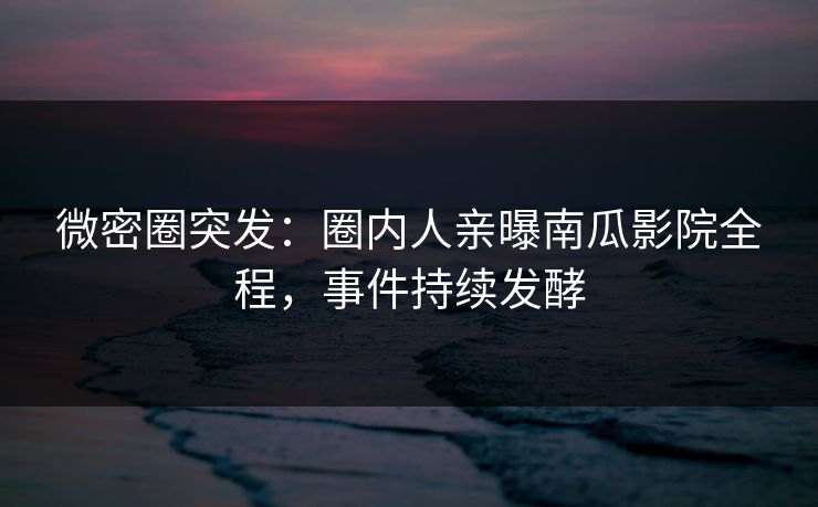 微密圈突发：圈内人亲曝南瓜影院全程，事件持续发酵