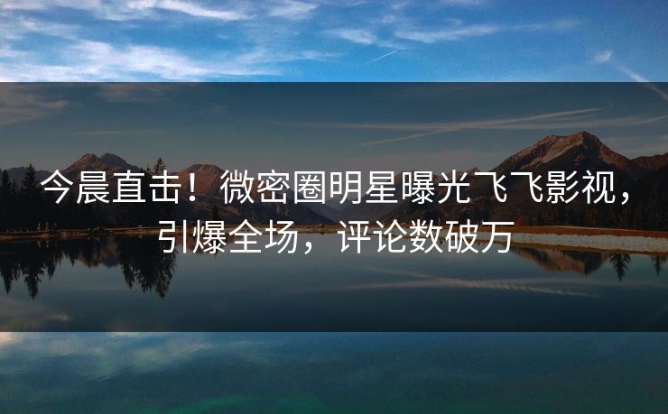 今晨直击！微密圈明星曝光飞飞影视，引爆全场，评论数破万