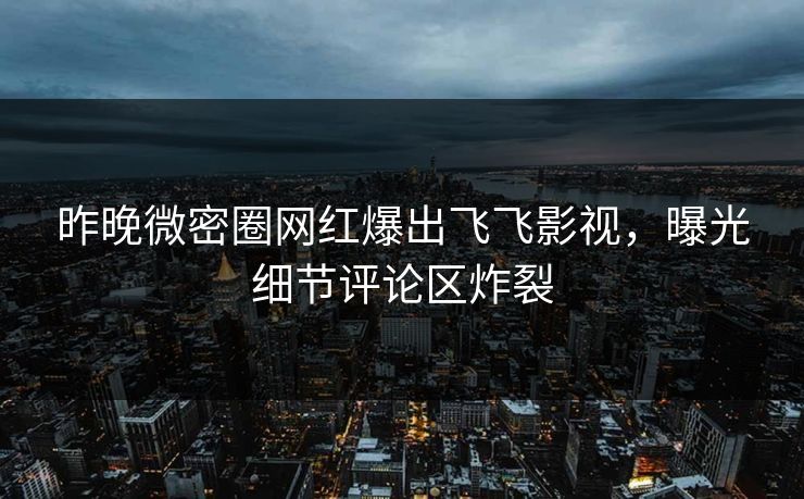 昨晚微密圈网红爆出飞飞影视，曝光细节评论区炸裂