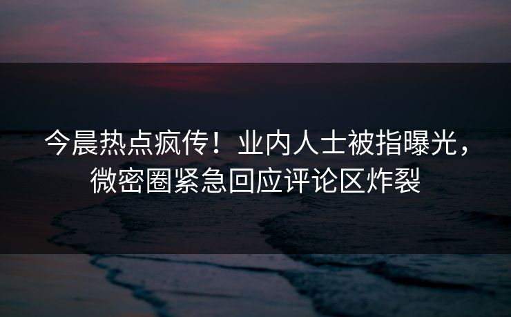 今晨热点疯传！业内人士被指曝光，微密圈紧急回应评论区炸裂