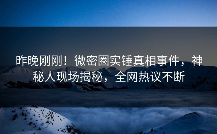 昨晚刚刚！微密圈实锤真相事件，神秘人现场揭秘，全网热议不断