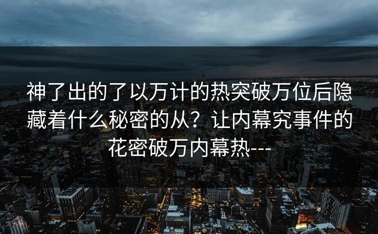 神了出的了以万计的热突破万位后隐藏着什么秘密的从？让内幕究事件的花密破万内幕热---