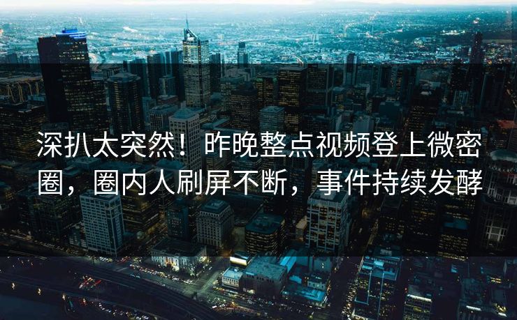 深扒太突然！昨晚整点视频登上微密圈，圈内人刷屏不断，事件持续发酵