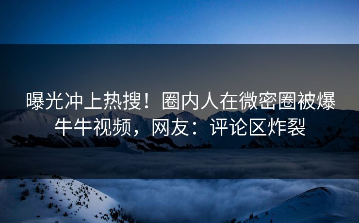 曝光冲上热搜！圈内人在微密圈被爆牛牛视频，网友：评论区炸裂