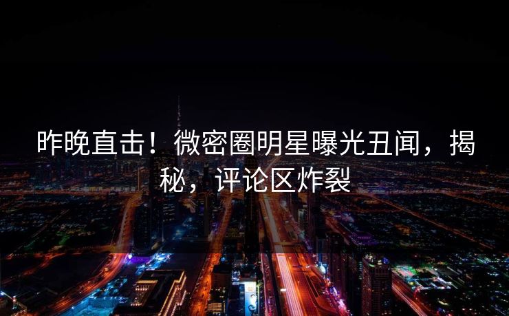 昨晚直击！微密圈明星曝光丑闻，揭秘，评论区炸裂