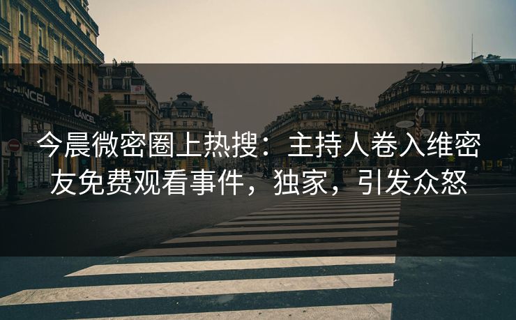 今晨微密圈上热搜：主持人卷入维密友免费观看事件，独家，引发众怒