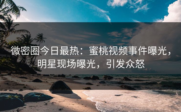 微密圈今日最热：蜜桃视频事件曝光，明星现场曝光，引发众怒