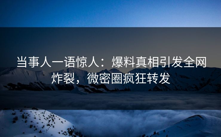 当事人一语惊人：爆料真相引发全网炸裂，微密圈疯狂转发